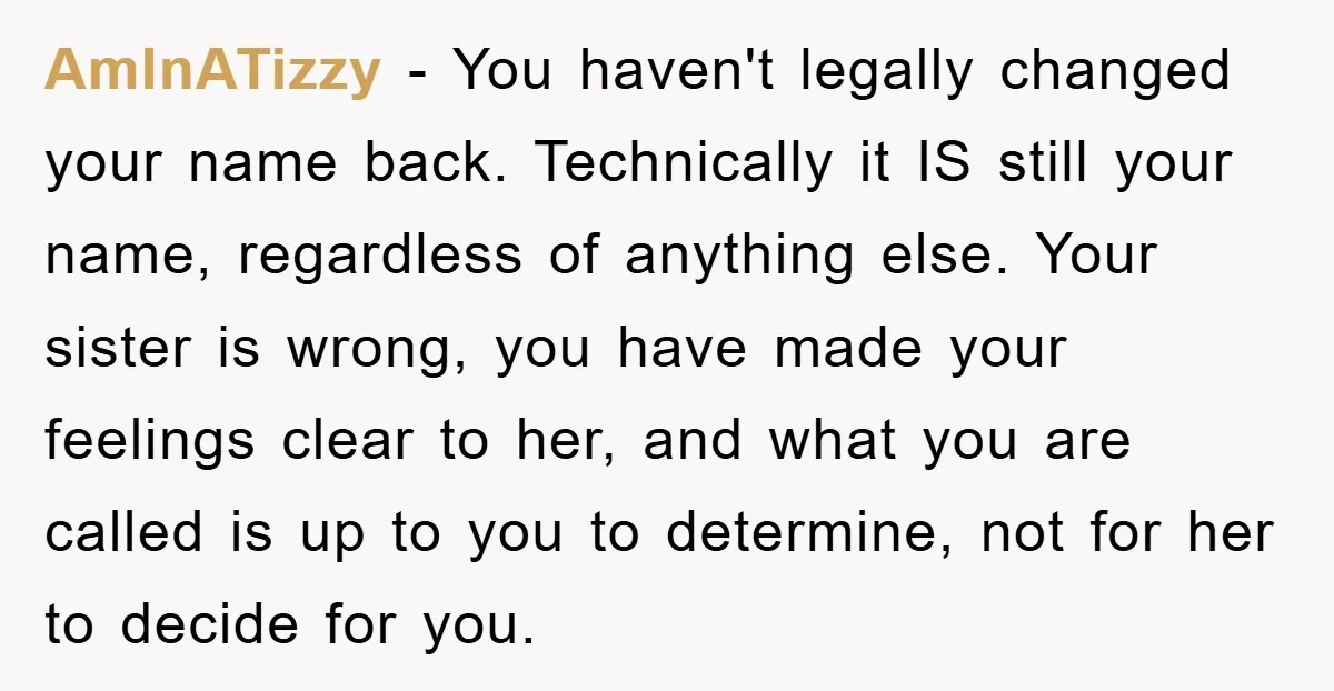 AmInATizzy − You haven't legally changed your name back. Technically it IS still your name, regardless of anything else. Your sister is wrong, you have made your feelings clear to...