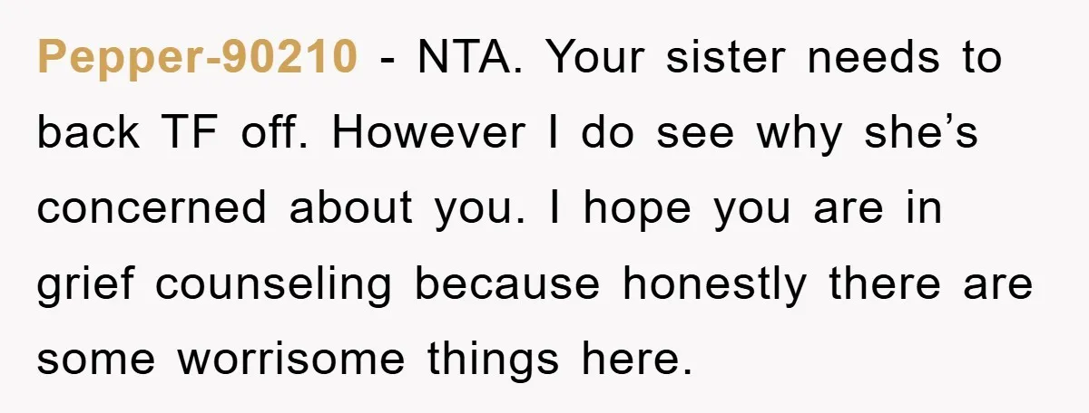 Pepper-90210 − NTA. Your sister needs to back TF off. However I do see why she’s concerned about you. I hope you are in grief counseling because honestly there are...
