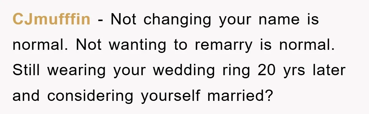 CJmufffin − Not changing your name is normal. Not wanting to remarry is normal. Still wearing your wedding ring 20 yrs later and considering yourself married?