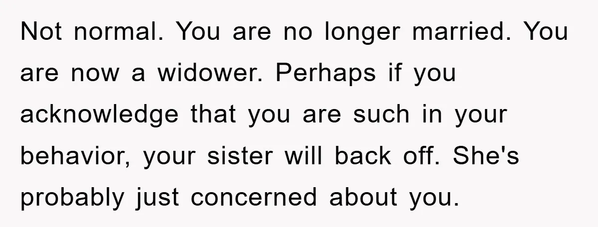 Not normal. You are no longer married. You are now a widower. Perhaps if you acknowledge that you are such in your behavior, your sister will back off. She's probably...