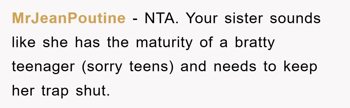 MrJeanPoutine − NTA. Your sister sounds like she has the maturity of a bratty teenager (sorry teens) and needs to keep her trap shut.