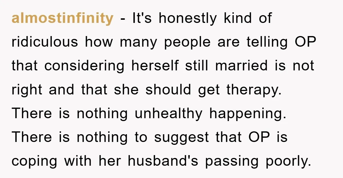 almostinfinity − It's honestly kind of ridiculous how many people are telling OP that considering herself still married is not right and that she should get therapy. There is nothing...