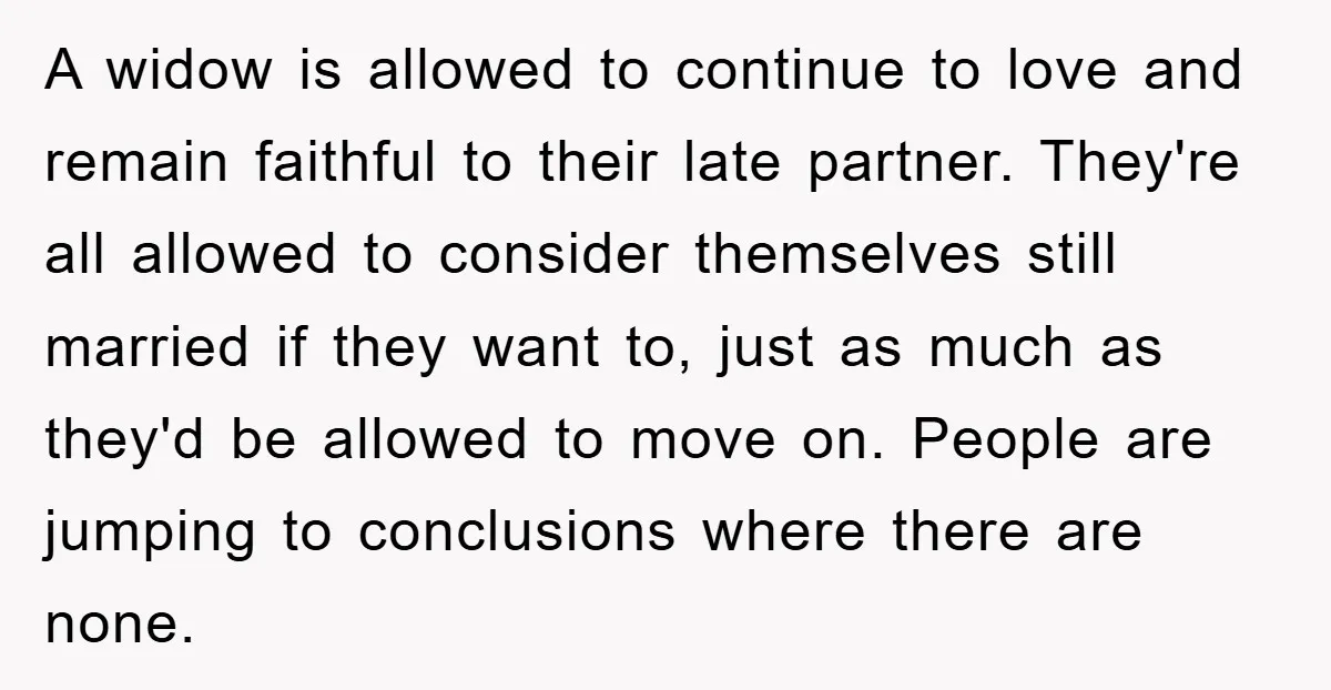 A widow is allowed to continue to love and remain faithful to their late partner. They're all allowed to consider themselves still married if they want to, just as much...