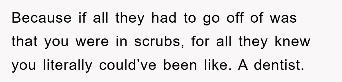Because if all they had to go off of was that you were in scrubs, for all they knew you literally could’ve been like. A dentist.