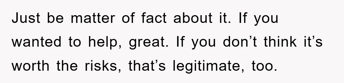 Just be matter of fact about it. If you wanted to help, great. If you don’t think it’s worth the risks, that’s legitimate, too.