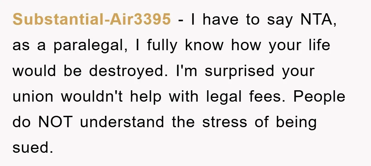 Substantial-Air3395 − I have to say NTA, as a paralegal, I fully know how your life would be destroyed. I'm surprised your union wouldn't help with legal fees. People do...