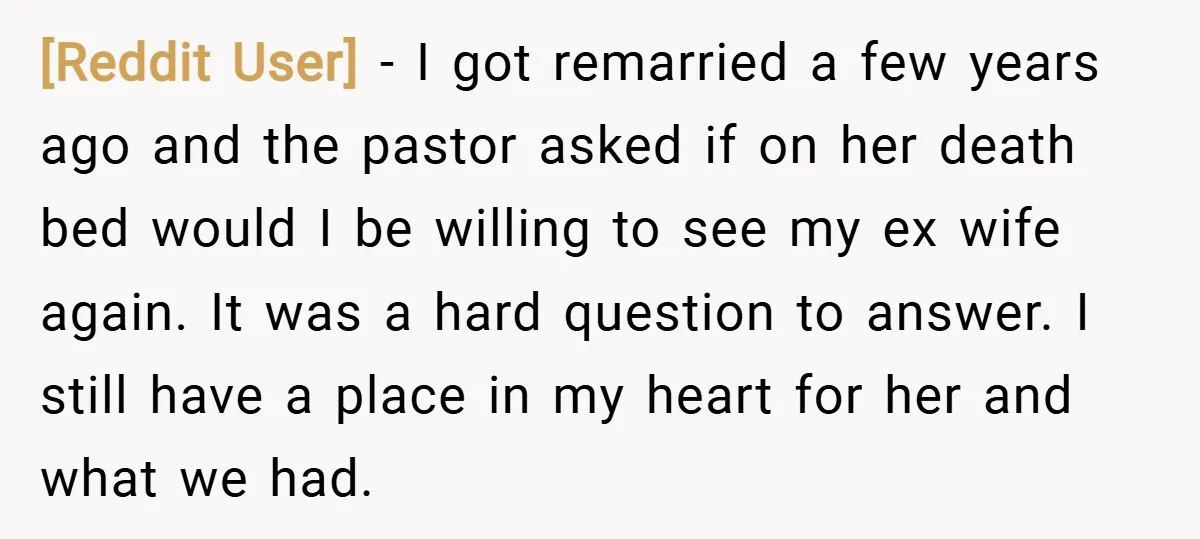[Reddit User] − I got remarried a few years ago and the pastor asked if on her death bed would I be willing to see my ex wife again. It...