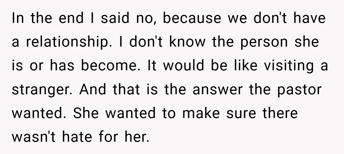 In the end I said no, because we don't have a relationship. I don't know the person she is or has become. It would be like visiting a stranger. And...