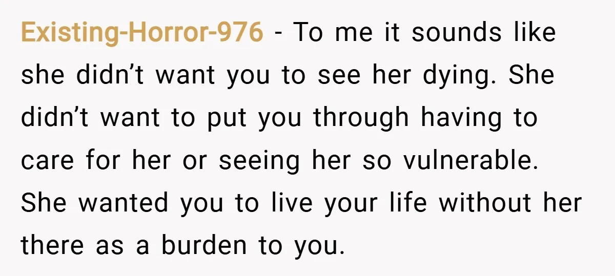 Existing-Horror-976 − To me it sounds like she didn’t want you to see her dying. She didn’t want to put you through having to care for her or seeing her...