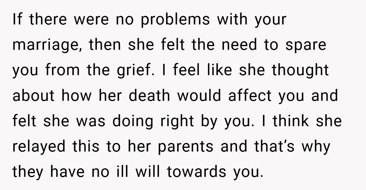 If there were no problems with your marriage, then she felt the need to spare you from the grief. I feel like she thought about how her death would affect...