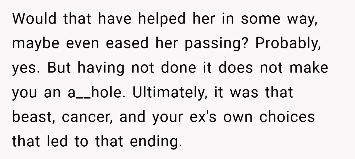 Would that have helped her in some way, maybe even eased her passing? Probably, yes. But having not done it does not make you an a__hole. Ultimately, it was that...