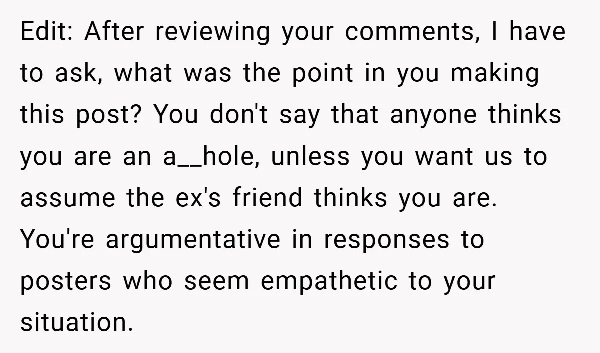Edit: After reviewing your comments, I have to ask, what was the point in you making this post? You don't say that anyone thinks you are an a__hole, unless you...