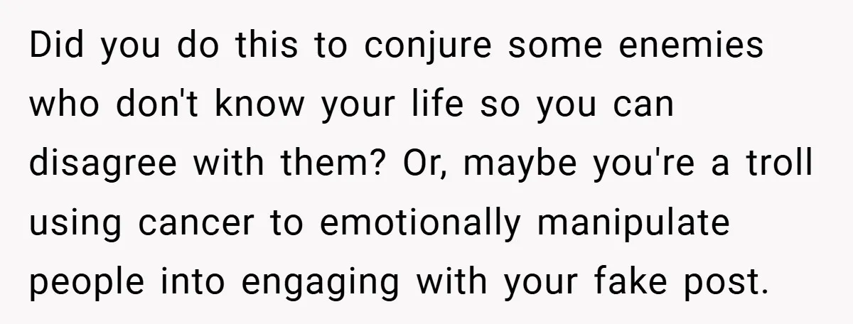 Did you do this to conjure some enemies who don't know your life so you can disagree with them? Or, maybe you're a troll using cancer to emotionally manipulate people...