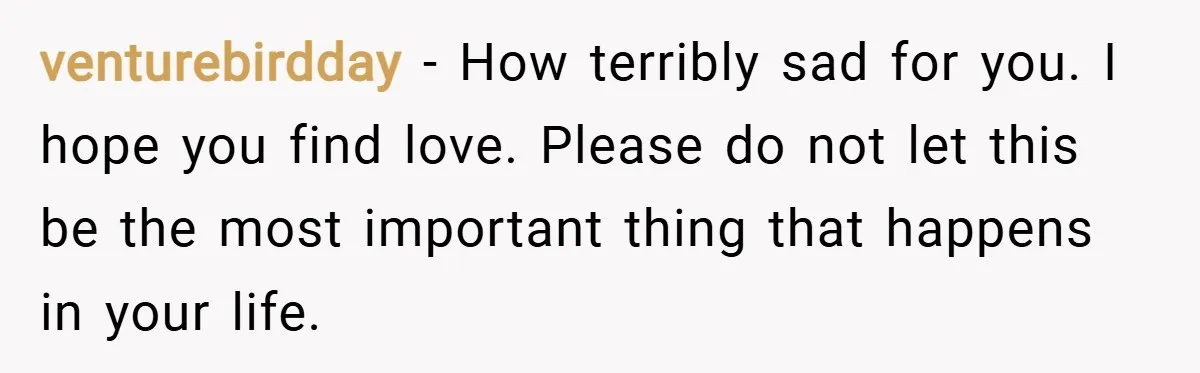 venturebirdday − How terribly sad for you. I hope you find love. Please do not let this be the most important thing that happens in your life.