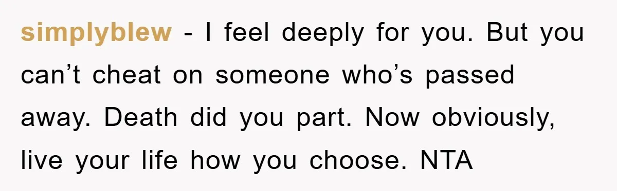 simplyblew − I feel deeply for you. But you can’t cheat on someone who’s passed away. Death did you part. Now obviously, live your life how you choose. NTA