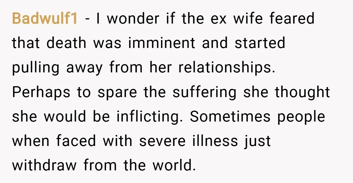 Badwulf1 − I wonder if the ex wife feared that death was imminent and started pulling away from her relationships. Perhaps to spare the suffering she thought she would be...