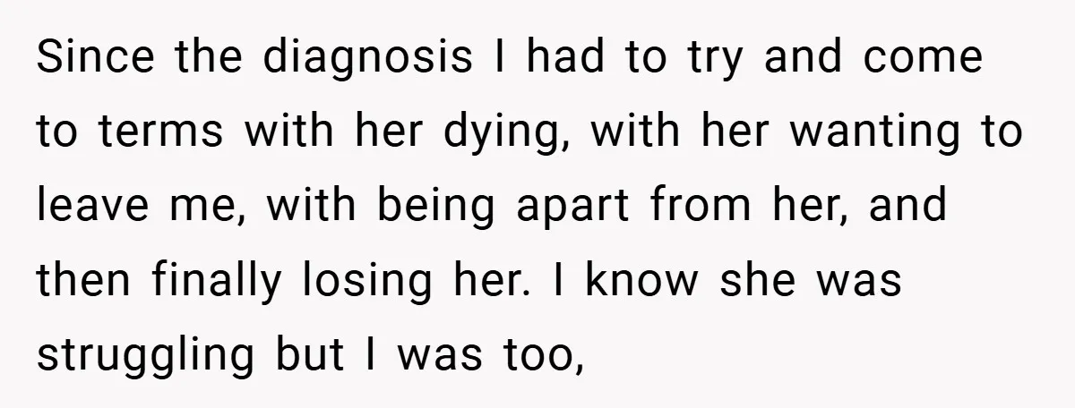 Since the diagnosis I had to try and come to terms with her dying, with her wanting to leave me, with being apart from her, and then finally losing her....