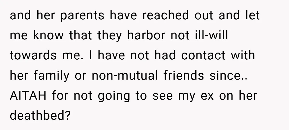 and her parents have reached out and let me know that they harbor not ill-will towards me. I have not had contact with her family or non-mutual friends since.. AITAH...