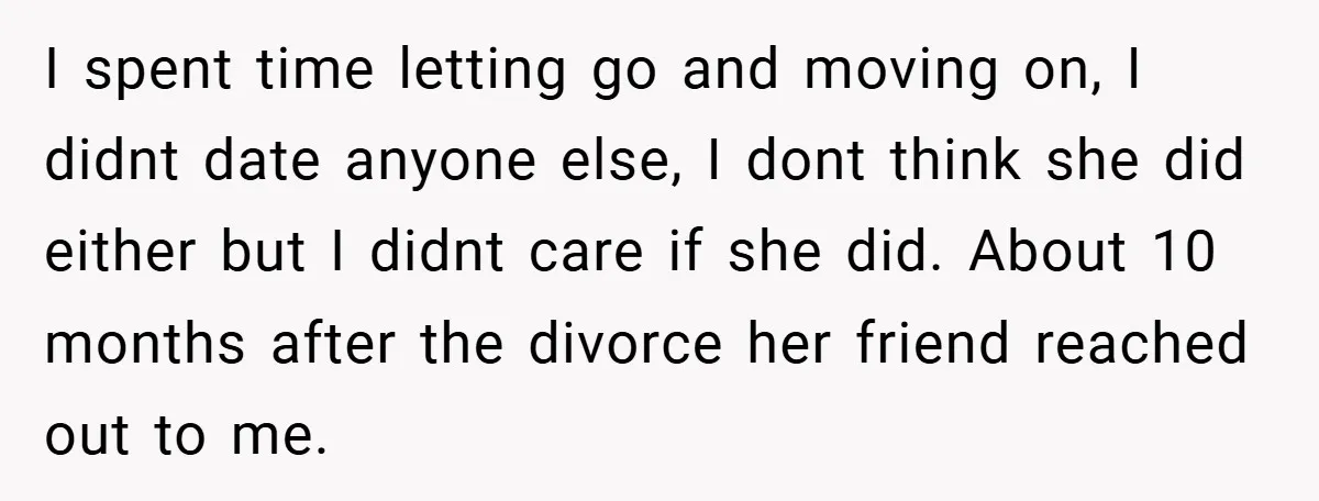 I spent time letting go and moving on, I didnt date anyone else, I dont think she did either but I didnt care if she did. About 10 months after...