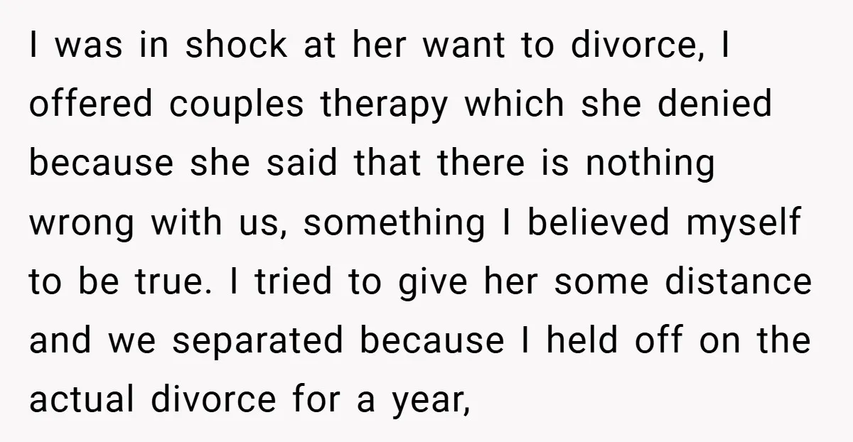 I was in shock at her want to divorce, I offered couples therapy which she denied because she said that there is nothing wrong with us, something I believed myself...