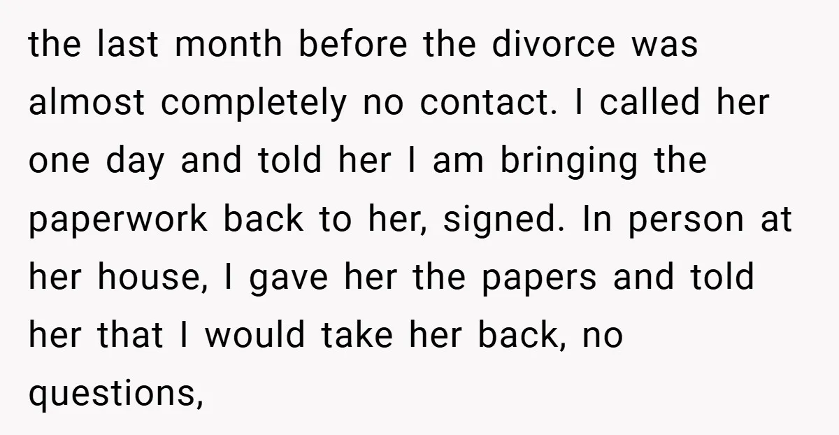 the last month before the divorce was almost completely no contact. I called her one day and told her I am bringing the paperwork back to her, signed. In person...