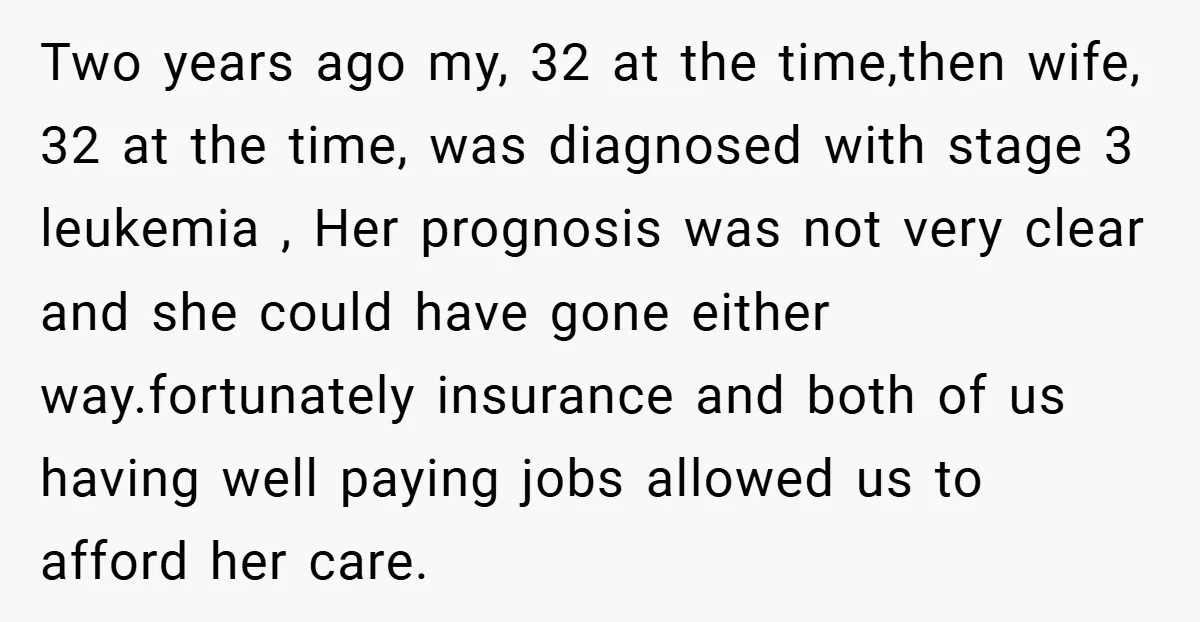 Two years ago my, 32 at the time,then wife, 32 at the time, was diagnosed with stage 3 leukemia , Her prognosis was not very clear and she could have...
