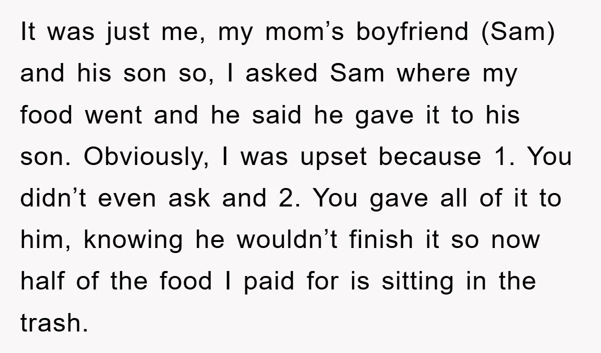 It was just me, my mom’s boyfriend (Sam) and his son so, I asked Sam where my food went and he said he gave it to his son. Obviously, I...