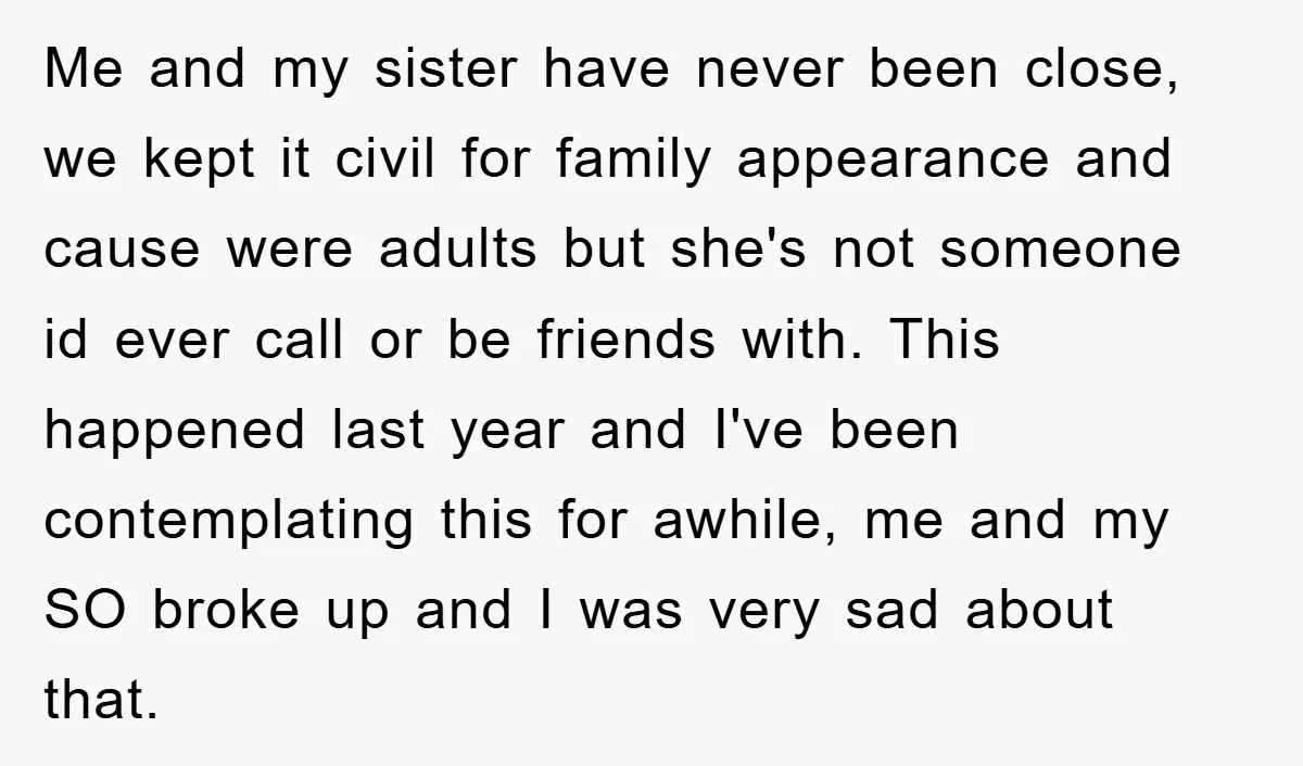 Me and my sister have never been close, we kept it civil for family appearance and cause were adults but she's not someone id ever call or be friends with....