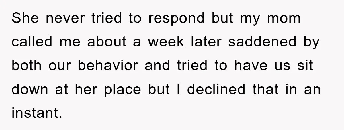 She never tried to respond but my mom called me about a week later saddened by both our behavior and tried to have us sit down at her place but...