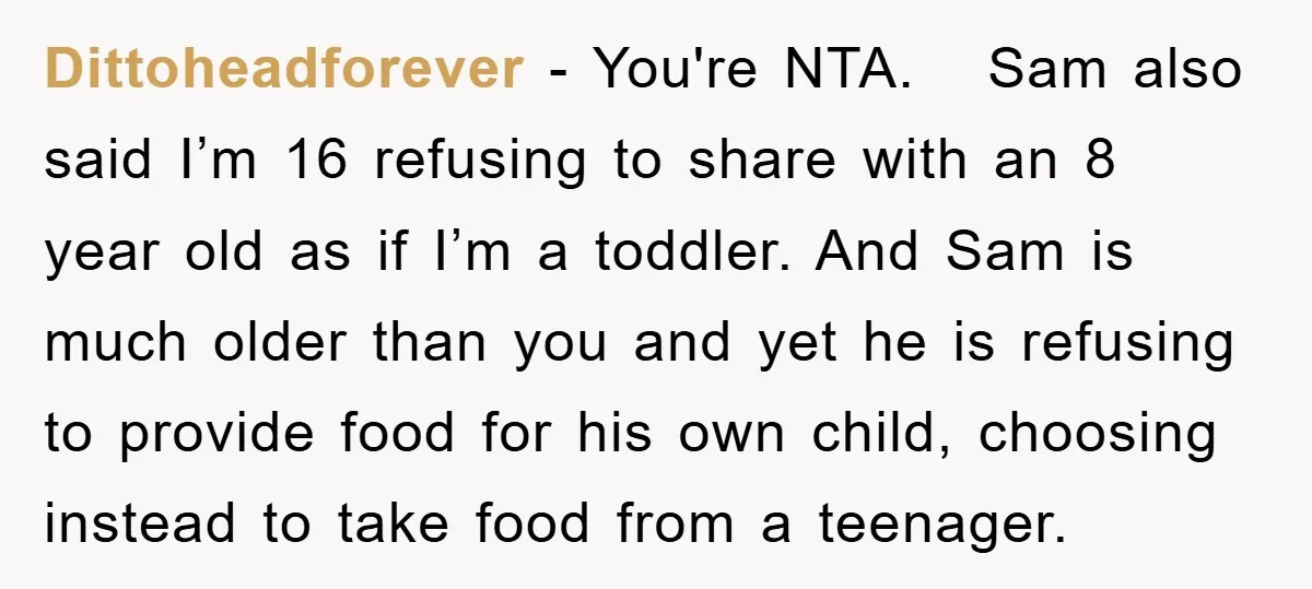 Dittoheadforever − You're NTA. Sam also said I’m 16 refusing to share with an 8 year old as if I’m a toddler. And Sam is much older than you and...