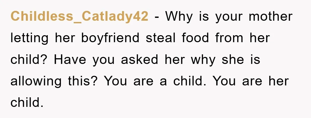 Childless_Catlady42 − Why is your mother letting her boyfriend steal food from her child? Have you asked her why she is allowing this? You are a child. You are her...