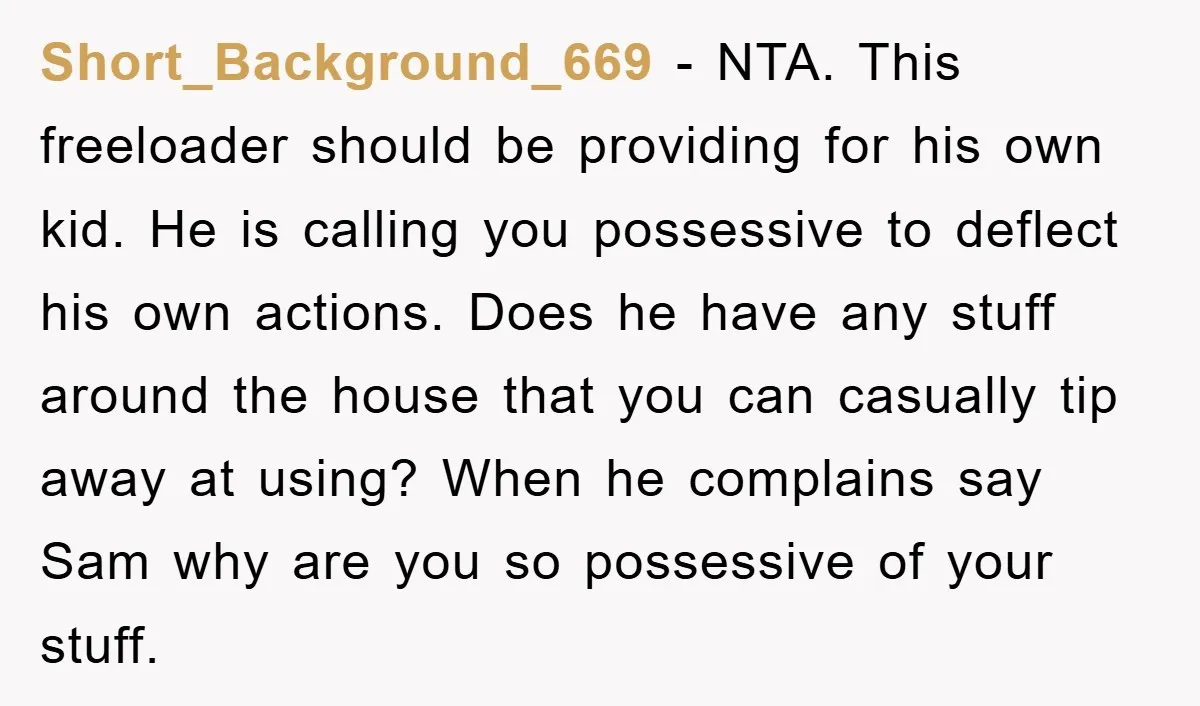 Short_Background_669 − NTA. This freeloader should be providing for his own kid. He is calling you possessive to deflect his own actions. Does he have any stuff around the house...