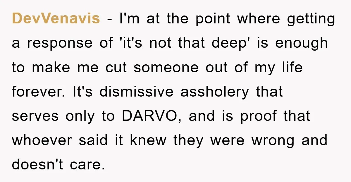 DevVenavis − I'm at the point where getting a response of 'it's not that deep' is enough to make me cut someone out of my life forever. It's dismissive assholery...