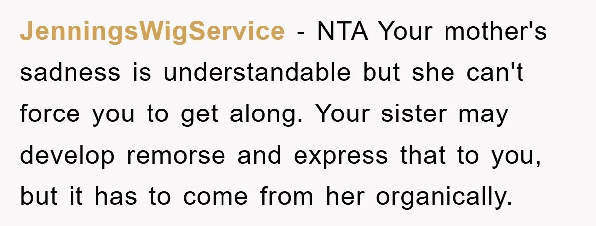 JenningsWigService − NTA Your mother's sadness is understandable but she can't force you to get along. Your sister may develop remorse and express that to you, but it has to...