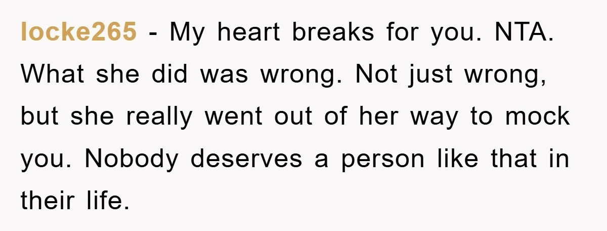 locke265 − My heart breaks for you. NTA. What she did was wrong. Not just wrong, but she really went out of her way to mock you. Nobody deserves a...