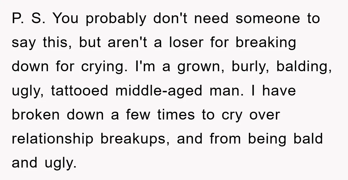 P. S. You probably don't need someone to say this, but aren't a loser for breaking down for crying. I'm a grown, burly, balding, ugly, tattooed middle-aged man. I have...