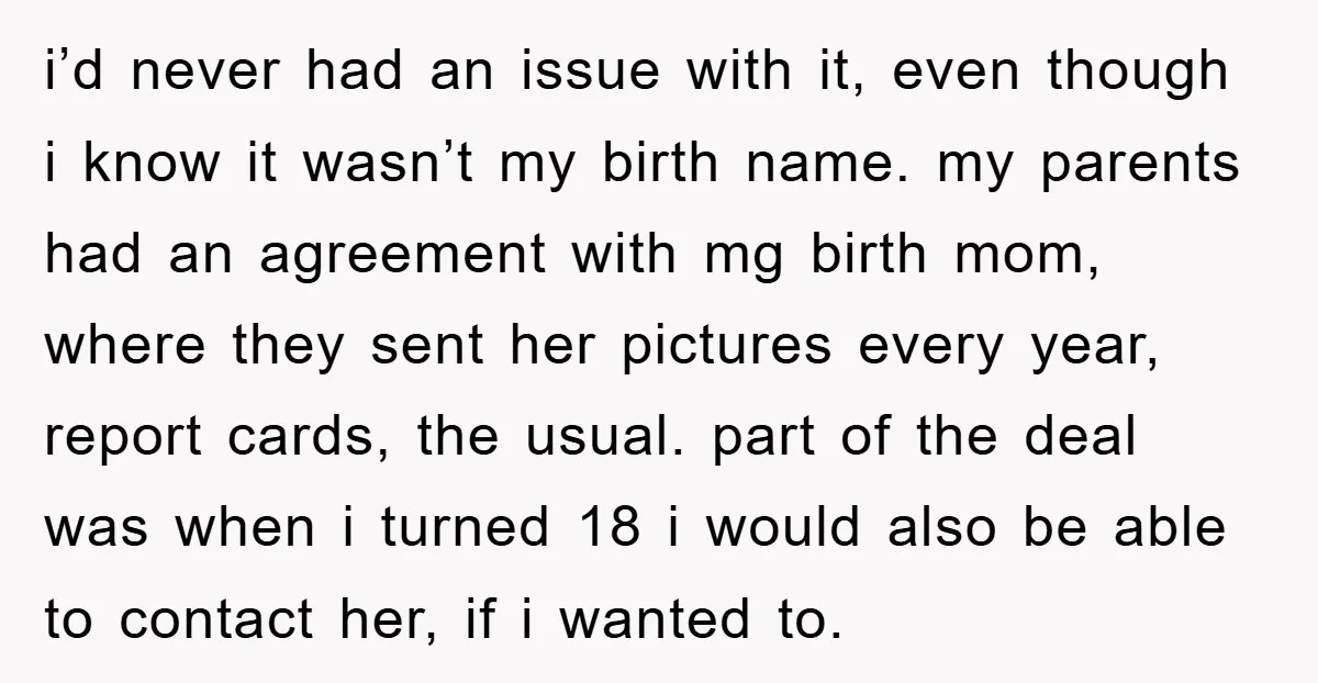 i’d never had an issue with it, even though i know it wasn’t my birth name. my parents had an agreement with mg birth mom, where they sent her pictures...