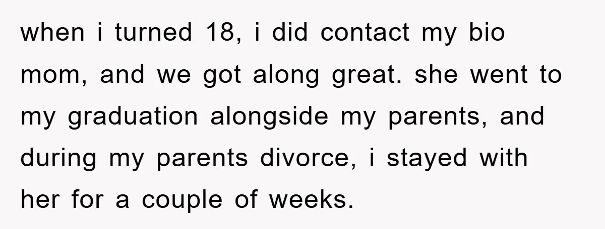when i turned 18, i did contact my bio mom, and we got along great. she went to my graduation alongside my parents, and during my parents divorce, i stayed...