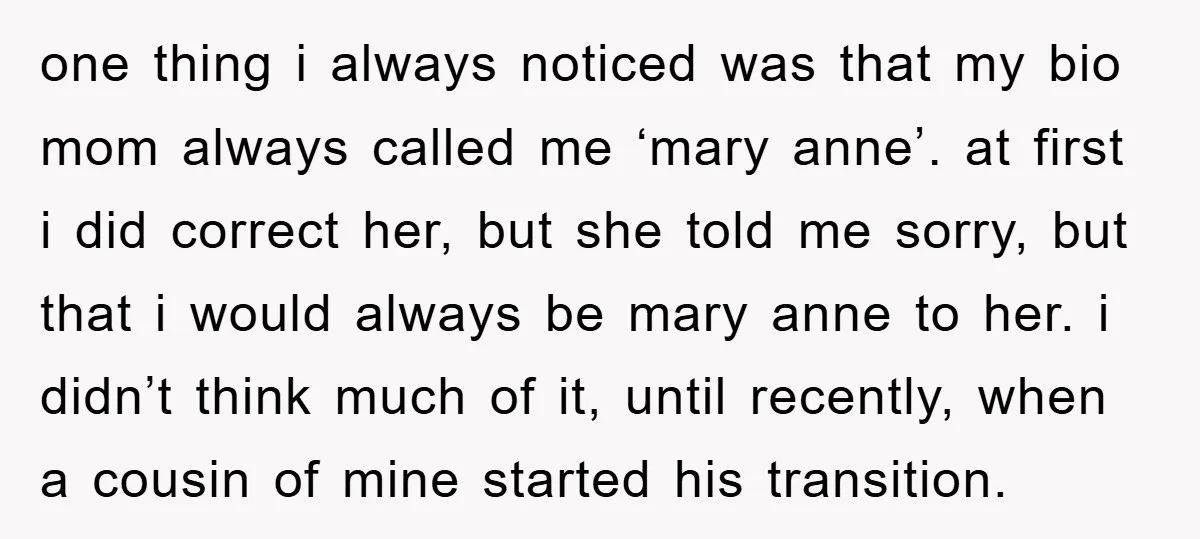 one thing i always noticed was that my bio mom always called me ‘mary anne’. at first i did correct her, but she told me sorry, but that i would...