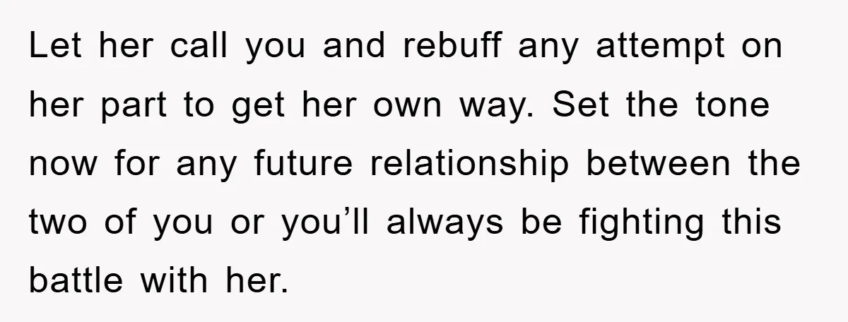 Let her call you and rebuff any attempt on her part to get her own way. Set the tone now for any future relationship between the two of you or...