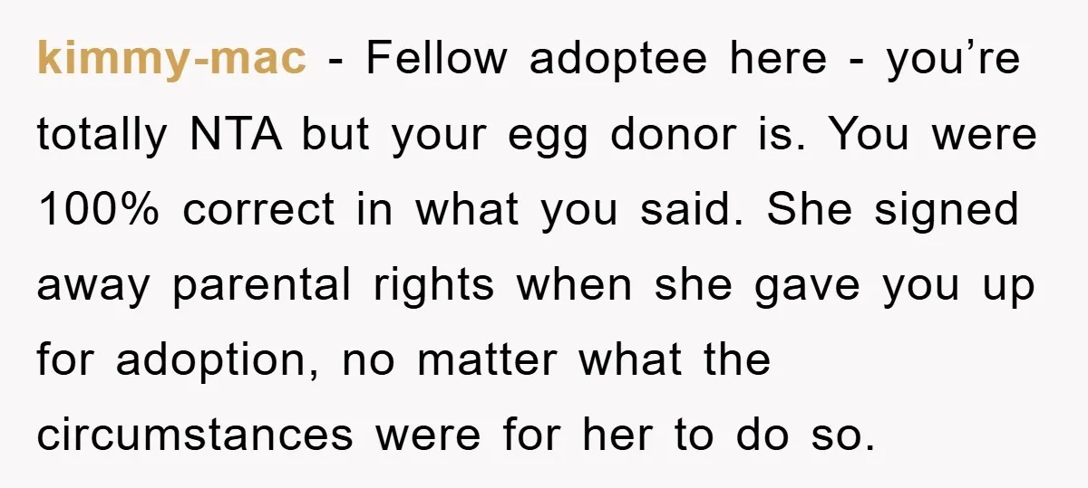 kimmy-mac − Fellow adoptee here - you’re totally NTA but your egg donor is. You were 100% correct in what you said. She signed away parental rights when she gave...