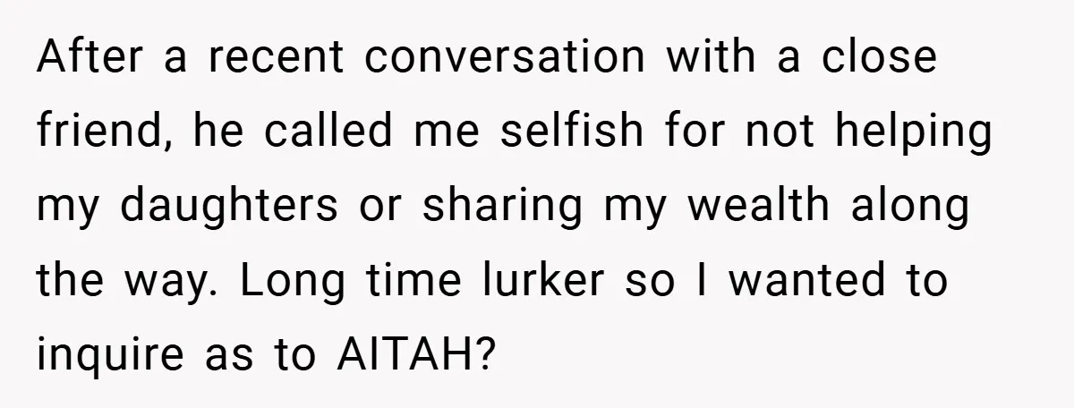 After a recent conversation with a close friend, he called me selfish for not helping my daughters or sharing my wealth along the way. Long time lurker so I wanted...