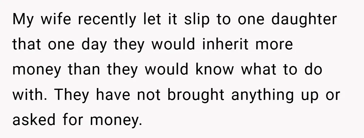 My wife recently let it slip to one daughter that one day they would inherit more money than they would know what to do with. They have not brought anything...