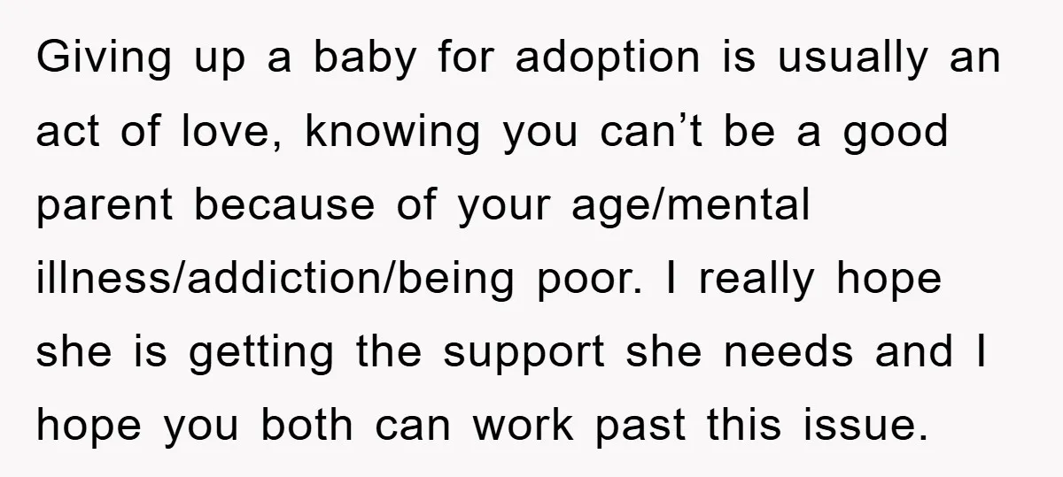 Giving up a baby for adoption is usually an act of love, knowing you can’t be a good parent because of your age/mental illness/addiction/being poor. I really hope she is...