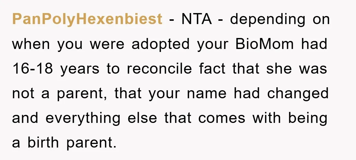 PanPolyHexenbiest − NTA - depending on when you were adopted your BioMom had 16-18 years to reconcile fact that she was not a parent, that your name had changed and...