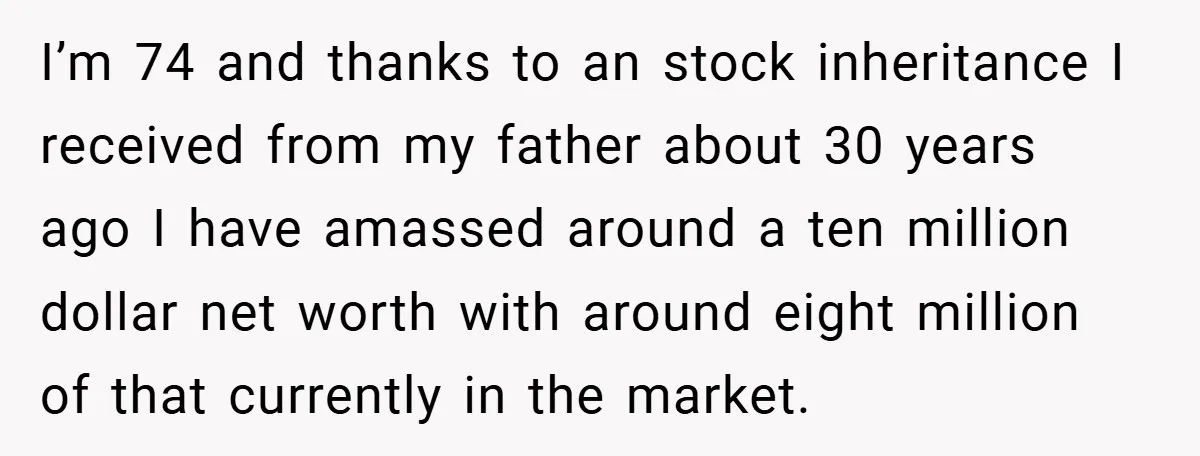 I’m 74 and thanks to an stock inheritance I received from my father about 30 years ago I have amassed around a ten million dollar net worth with around eight...