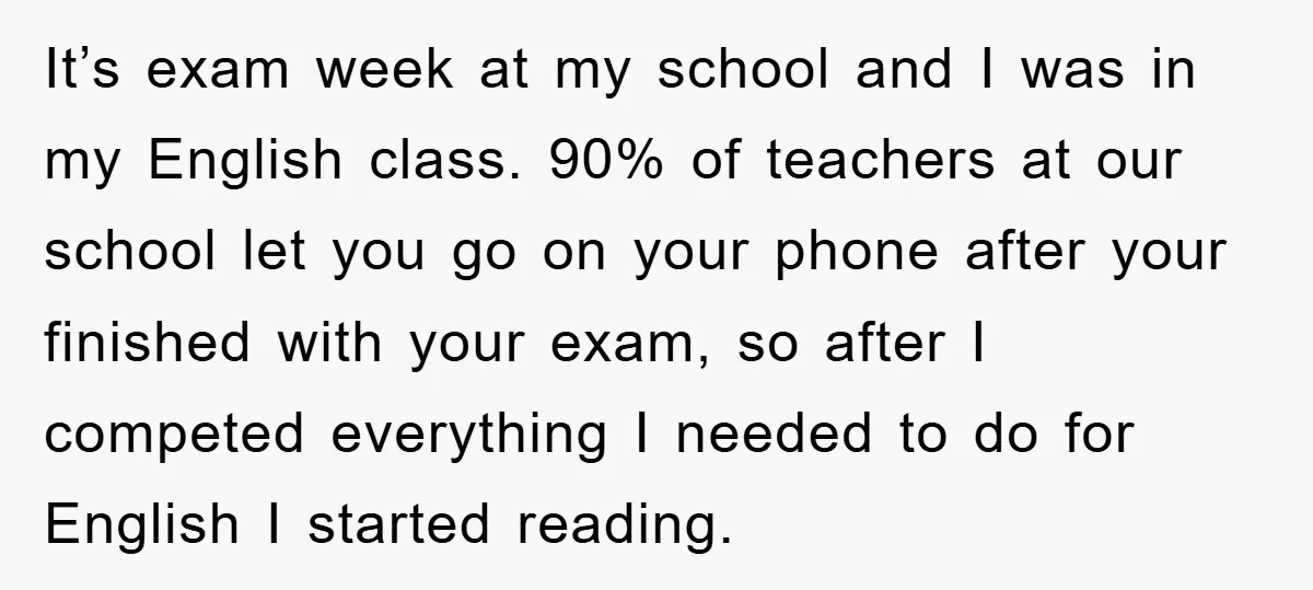 It’s exam week at my school and I was in my English class. 90% of teachers at our school let you go on your phone after your finished with your...