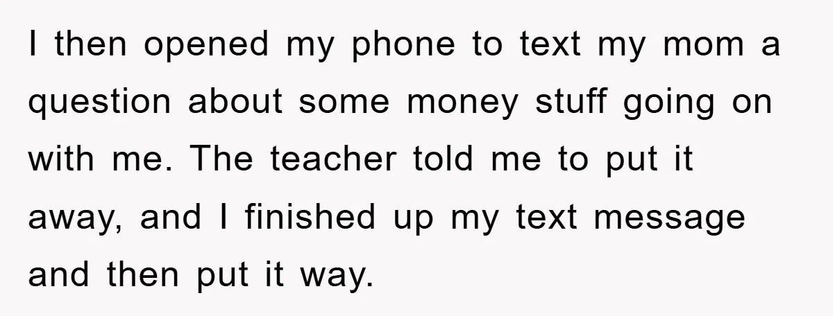 I then opened my phone to text my mom a question about some money stuff going on with me. The teacher told me to put it away, and I finished...