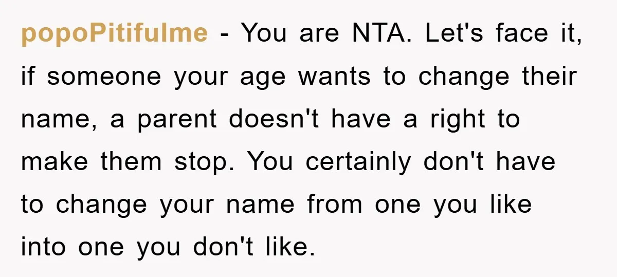 popoPitifulme − You are NTA. Let's face it, if someone your age wants to change their name, a parent doesn't have a right to make them stop. You certainly don't...