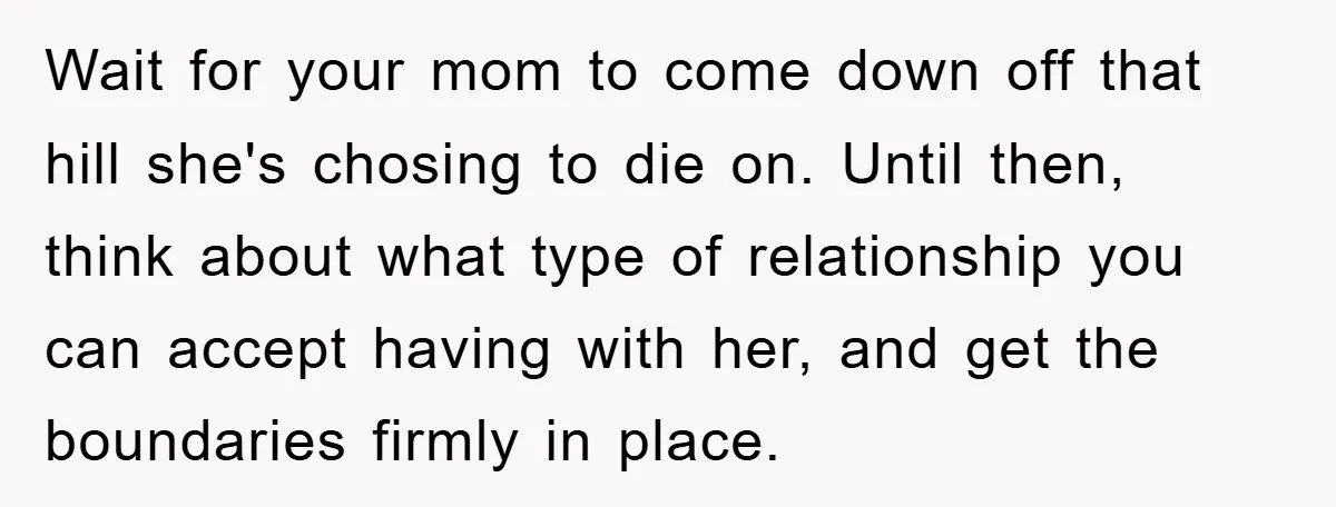 Wait for your mom to come down off that hill she's chosing to die on. Until then, think about what type of relationship you can accept having with her, and...